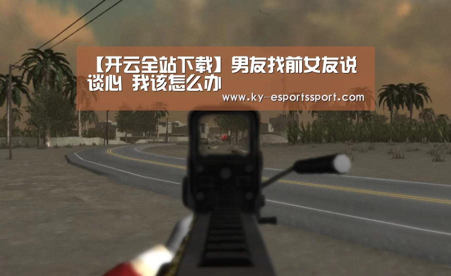 【开云全站下载】男友找前女友说谈心 我该怎么办(图1) 开云移动端